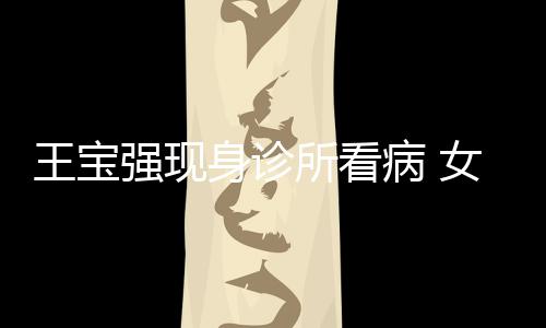 病 强现全程女友耐心冯清王宝照顾身诊所看